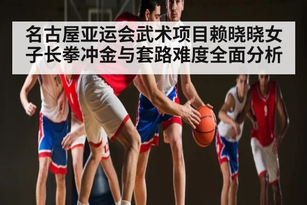 名古屋亚运会武术项目赖晓晓女子长拳冲金与套路难度全面分析