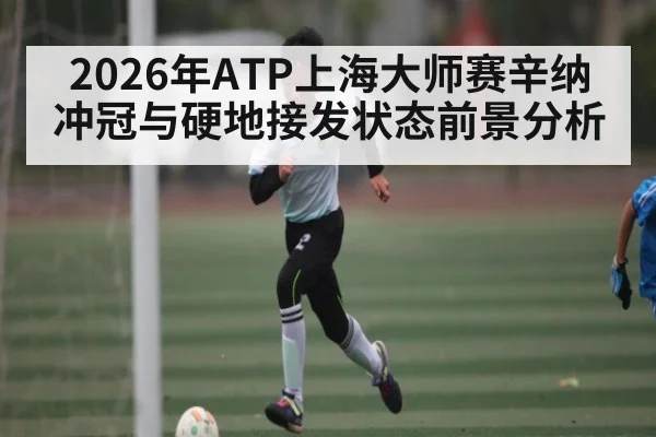 2026年ATP上海大师赛辛纳冲冠与硬地接发状态前景分析